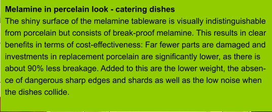 Melamine in percelain look - catering dishes The shiny surface of the melamine tableware is visually indistinguishable from porcelain but consists of break-proof melamine. This results in clear benefits in terms of cost-effectiveness: Far fewer parts are damaged and investments in replacement porcelain are significantly lower, as there is about 90% less breakage. Added to this are the lower weight, the absen- ce of dangerous sharp edges and shards as well as the low noise when  the dishes collide.
