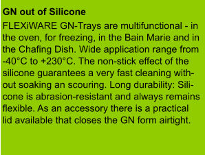 GN out of Silicone  FLEXiWARE GN-Trays are multifunctional - in the oven, for freezing, in the Bain Marie and in the Chafing Dish. Wide application range from -40°C to +230°C. The non-stick effect of the  silicone guarantees a very fast cleaning with- out soaking an scouring. Long durability: Sili- cone is abrasion-resistant and always remains flexible. As an accessory there is a practical lid available that closes the GN form airtight.