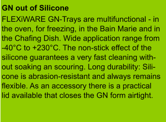 GN out of Silicone  FLEXiWARE GN-Trays are multifunctional - in the oven, for freezing, in the Bain Marie and in the Chafing Dish. Wide application range from -40°C to +230°C. The non-stick effect of the  silicone guarantees a very fast cleaning with- out soaking an scouring. Long durability: Sili- cone is abrasion-resistant and always remains flexible. As an accessory there is a practical lid available that closes the GN form airtight.