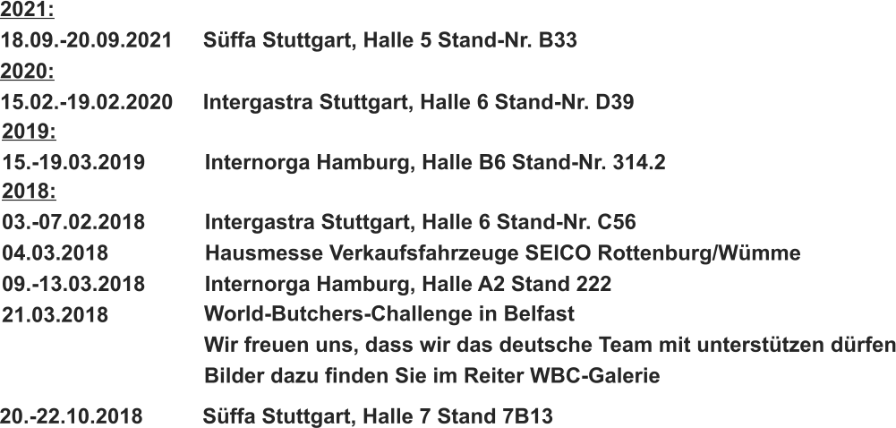 2018: 03.-07.02.2018		Intergastra Stuttgart, Halle 6 Stand-Nr. C56 04.03.2018			Hausmesse Verkaufsfahrzeuge SEICO Rottenburg/Wümme 09.-13.03.2018		Internorga Hamburg, Halle A2 Stand 222 21.03.2018 World-Butchers-Challenge in Belfast Wir freuen uns, dass wir das deutsche Team mit unterstützen dürfen Bilder dazu finden Sie im Reiter WBC-Galerie 20.-22.10.2018		Süffa Stuttgart, Halle 7 Stand 7B13   2019: 15.-19.03.2019		Internorga Hamburg, Halle B6 Stand-Nr. 314.2 2021: 18.09.-20.09.2021	Süffa Stuttgart, Halle 5 Stand-Nr. B33 2020: 15.02.-19.02.2020	Intergastra Stuttgart, Halle 6 Stand-Nr. D39