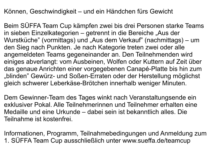 Können, Geschwindigkeit – und ein Händchen fürs Gewicht  Beim SÜFFA Team Cup kämpfen zwei bis drei Personen starke Teams in sieben Einzelkategorien – getrennt in die Bereiche „Aus der Wurstküche” (vormittags) und „Aus dem Verkauf” (nachmittags) – um den Sieg nach Punkten. Je nach Kategorie treten zwei oder alle angemeldeten Teams gegeneinander an. Den Teilnehmenden wird einiges abverlangt: vom Ausbeinen, Wolfen oder Kuttern auf Zeit über das genaue Anrichten einer vorgegebenen Canapé-Platte bis hin zum „blinden” Gewürz- und Soßen-Erraten oder der Herstellung möglichst gleich schwerer Leberkäse-Brötchen innerhalb weniger Minuten.   Dem Gewinner-Team des Tages winkt nach Veranstaltungsende ein exklusiver Pokal. Alle Teilnehmerinnen und Teilnehmer erhalten eine Medaille und eine Urkunde – dabei sein ist bekanntlich alles. Die Teilnahme ist kostenfrei.  Informationen, Programm, Teilnahmebedingungen und Anmeldung zum 1. SÜFFA Team Cup ausschließlich unter www.sueffa.de/teamcup