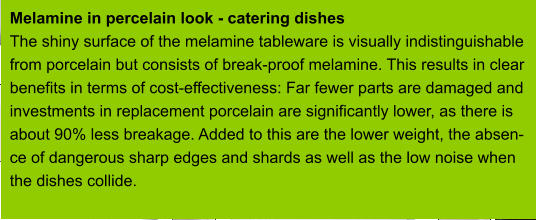 Melamine in percelain look - catering dishes The shiny surface of the melamine tableware is visually indistinguishable from porcelain but consists of break-proof melamine. This results in clear benefits in terms of cost-effectiveness: Far fewer parts are damaged and investments in replacement porcelain are significantly lower, as there is about 90% less breakage. Added to this are the lower weight, the absen- ce of dangerous sharp edges and shards as well as the low noise when  the dishes collide.