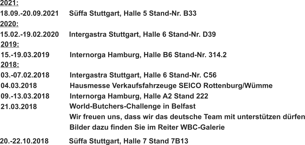 2018: 03.-07.02.2018		Intergastra Stuttgart, Halle 6 Stand-Nr. C56 04.03.2018			Hausmesse Verkaufsfahrzeuge SEICO Rottenburg/Wümme 09.-13.03.2018		Internorga Hamburg, Halle A2 Stand 222 21.03.2018 World-Butchers-Challenge in Belfast Wir freuen uns, dass wir das deutsche Team mit unterstützen dürfen Bilder dazu finden Sie im Reiter WBC-Galerie 20.-22.10.2018		Süffa Stuttgart, Halle 7 Stand 7B13   2019: 15.-19.03.2019		Internorga Hamburg, Halle B6 Stand-Nr. 314.2 2021: 18.09.-20.09.2021	Süffa Stuttgart, Halle 5 Stand-Nr. B33 2020: 15.02.-19.02.2020	Intergastra Stuttgart, Halle 6 Stand-Nr. D39
